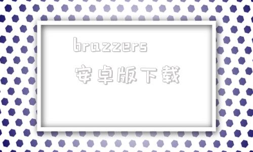 brazzers安卓版下载brazzers网站怎么登录